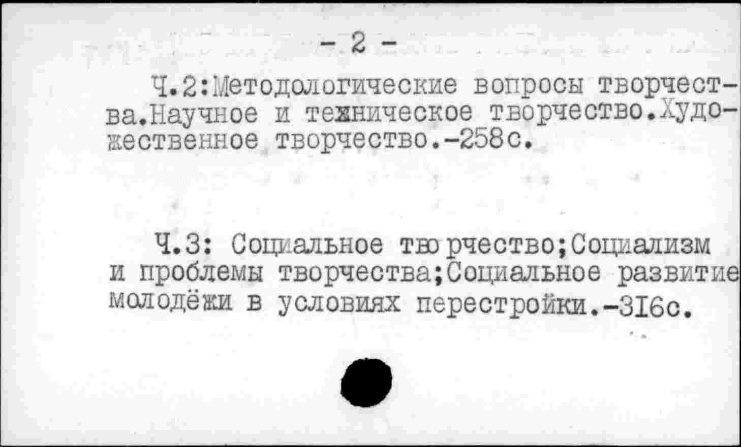 ﻿- 2 -
Ч.2:Методологические вопросы творчест-ва.Научное и техническое творчество.Художественное творчество.-258с.
Ч.З: Социальное творчество;Социализм и проблемы творчества;Социальное развит: молодёжи в условиях перестройки.-316с.